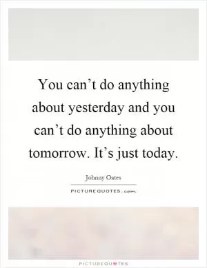 You can’t do anything about yesterday and you can’t do anything about tomorrow. It’s just today Picture Quote #1