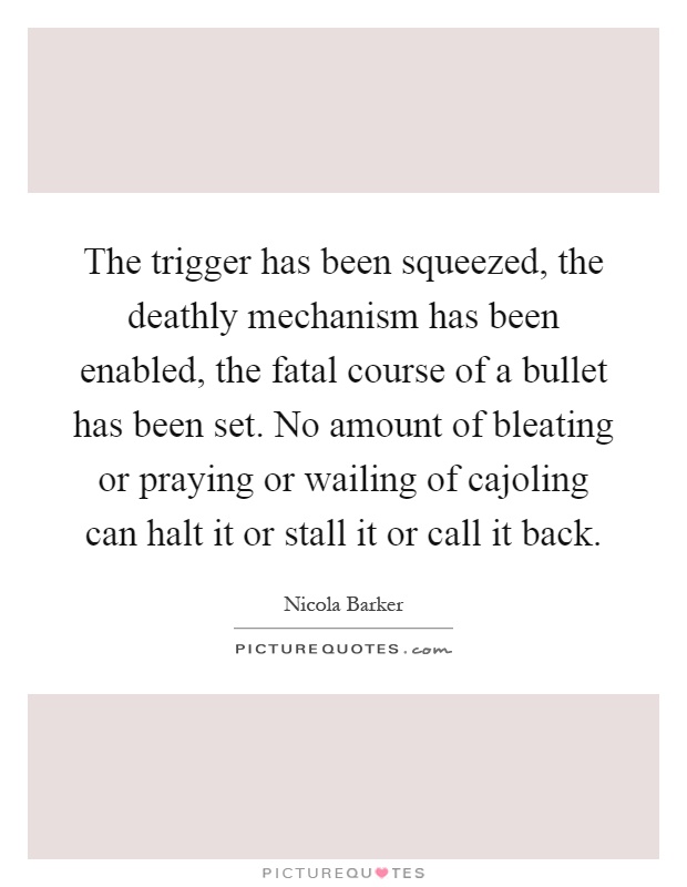 The trigger has been squeezed, the deathly mechanism has been enabled, the fatal course of a bullet has been set. No amount of bleating or praying or wailing of cajoling can halt it or stall it or call it back Picture Quote #1