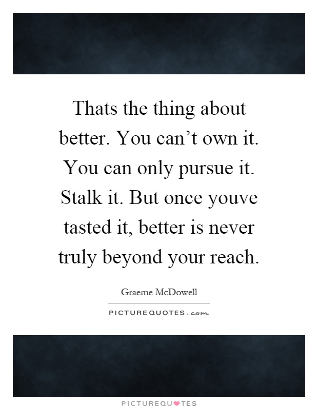 Thats the thing about better. You can't own it. You can only pursue it. Stalk it. But once youve tasted it, better is never truly beyond your reach Picture Quote #1