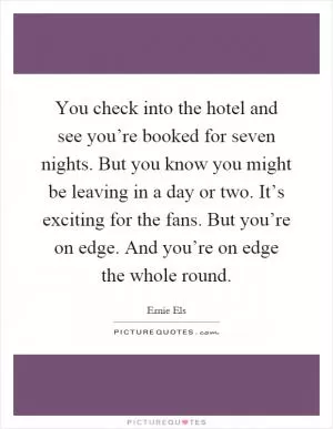 You check into the hotel and see you’re booked for seven nights. But you know you might be leaving in a day or two. It’s exciting for the fans. But you’re on edge. And you’re on edge the whole round Picture Quote #1