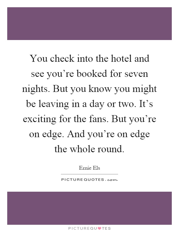 You check into the hotel and see you're booked for seven nights. But you know you might be leaving in a day or two. It's exciting for the fans. But you're on edge. And you're on edge the whole round Picture Quote #1