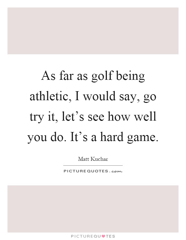 As far as golf being athletic, I would say, go try it, let's see how well you do. It's a hard game Picture Quote #1