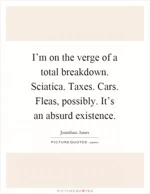 I’m on the verge of a total breakdown. Sciatica. Taxes. Cars. Fleas, possibly. It’s an absurd existence Picture Quote #1