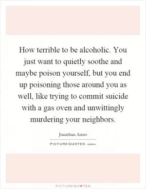 How terrible to be alcoholic. You just want to quietly soothe and maybe poison yourself, but you end up poisoning those around you as well, like trying to commit suicide with a gas oven and unwittingly murdering your neighbors Picture Quote #1