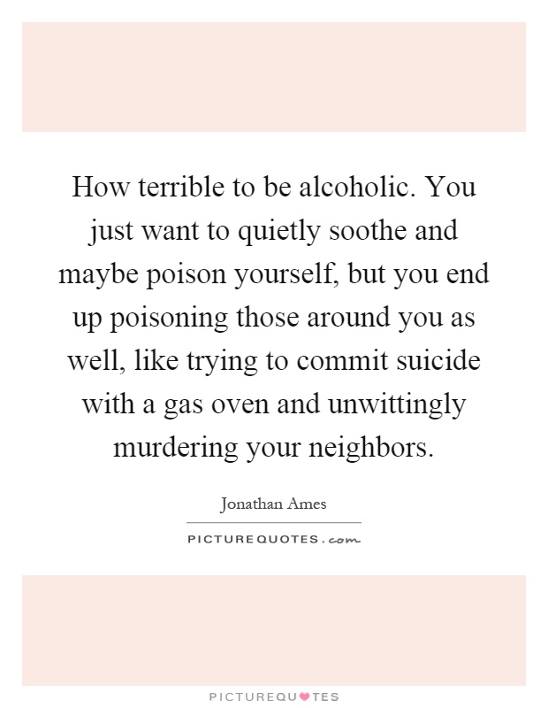 How terrible to be alcoholic. You just want to quietly soothe and maybe poison yourself, but you end up poisoning those around you as well, like trying to commit suicide with a gas oven and unwittingly murdering your neighbors Picture Quote #1