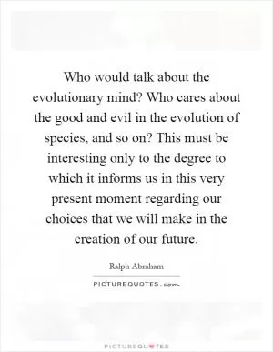 Who would talk about the evolutionary mind? Who cares about the good and evil in the evolution of species, and so on? This must be interesting only to the degree to which it informs us in this very present moment regarding our choices that we will make in the creation of our future Picture Quote #1