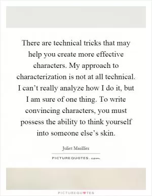 There are technical tricks that may help you create more effective characters. My approach to characterization is not at all technical. I can’t really analyze how I do it, but I am sure of one thing. To write convincing characters, you must possess the ability to think yourself into someone else’s skin Picture Quote #1