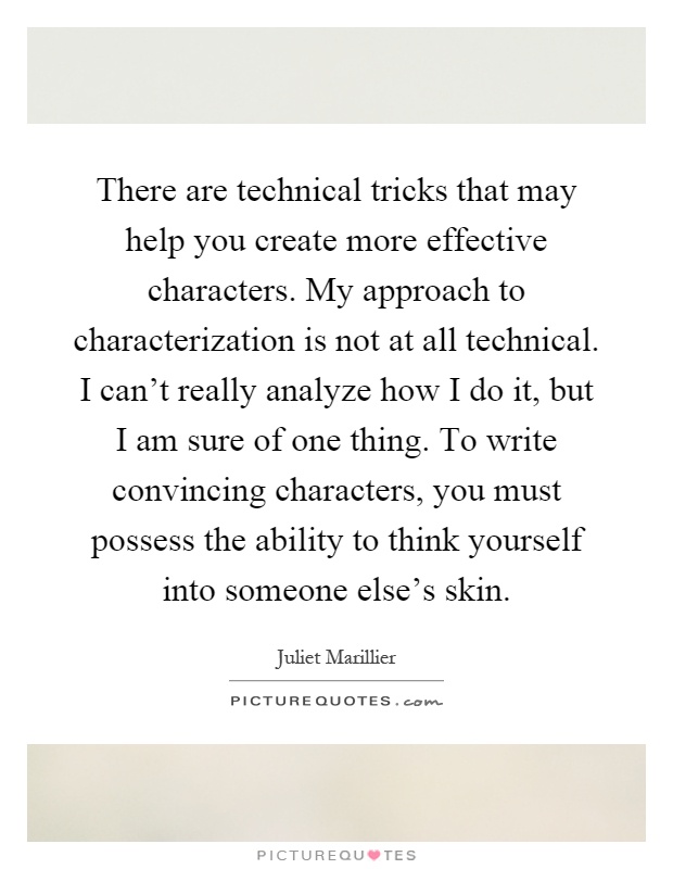 There are technical tricks that may help you create more effective characters. My approach to characterization is not at all technical. I can't really analyze how I do it, but I am sure of one thing. To write convincing characters, you must possess the ability to think yourself into someone else's skin Picture Quote #1