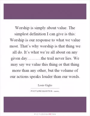 Worship is simply about value. The simplest definition I can give is this: Worship is our response to what we value most. That’s why worship is that thing we all do. It’s what we’re all about on any given day……….the trail never lies. We may say we value this thing or that thing more than any other, but the volume of our actions speaks louder than our words Picture Quote #1