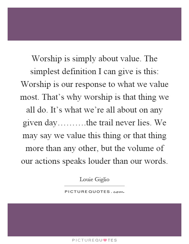 Worship is simply about value. The simplest definition I can give is this: Worship is our response to what we value most. That's why worship is that thing we all do. It's what we're all about on any given day……….the trail never lies. We may say we value this thing or that thing more than any other, but the volume of our actions speaks louder than our words Picture Quote #1