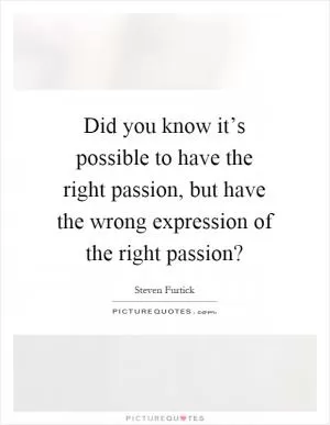Did you know it’s possible to have the right passion, but have the wrong expression of the right passion? Picture Quote #1