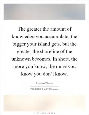 The greater the amount of knowledge you accumulate, the bigger your island gets, but the greater the shoreline of the unknown becomes. In short, the more you know, the more you know you don’t know Picture Quote #1