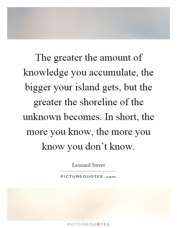 The greater the amount of knowledge you accumulate, the bigger your island gets, but the greater the shoreline of the unknown becomes. In short, the more you know, the more you know you don't know Picture Quote #1