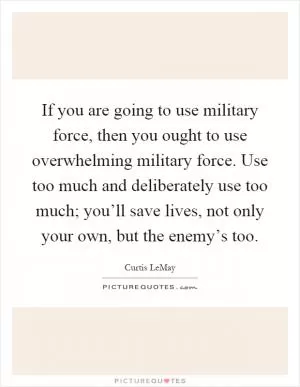If you are going to use military force, then you ought to use overwhelming military force. Use too much and deliberately use too much; you’ll save lives, not only your own, but the enemy’s too Picture Quote #1