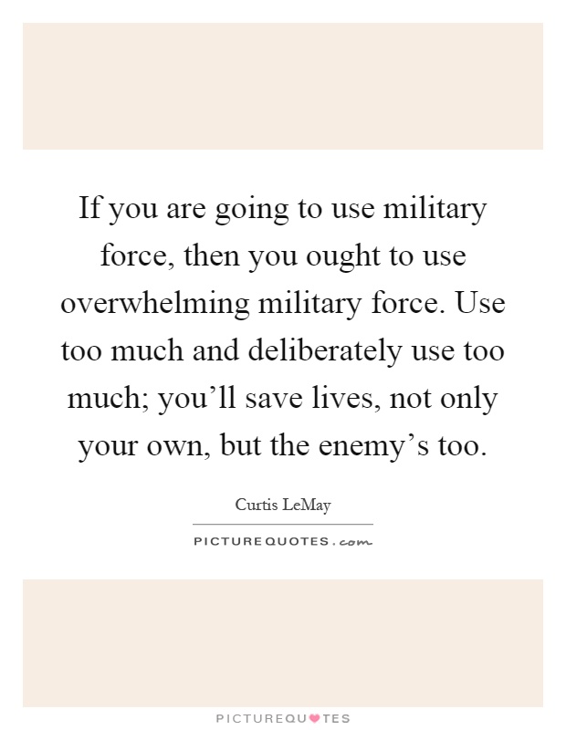 If you are going to use military force, then you ought to use overwhelming military force. Use too much and deliberately use too much; you'll save lives, not only your own, but the enemy's too Picture Quote #1