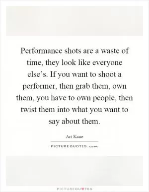 Performance shots are a waste of time, they look like everyone else’s. If you want to shoot a performer, then grab them, own them, you have to own people, then twist them into what you want to say about them Picture Quote #1