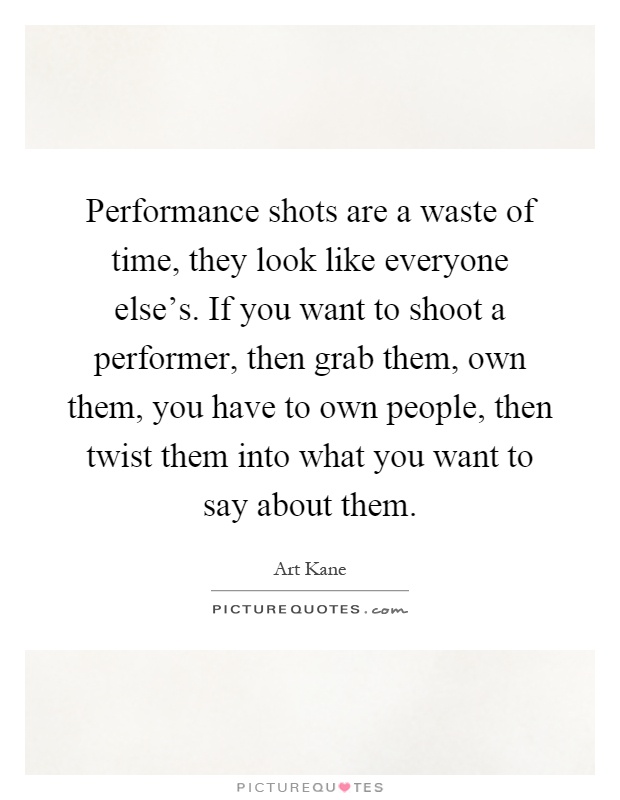 Performance shots are a waste of time, they look like everyone else's. If you want to shoot a performer, then grab them, own them, you have to own people, then twist them into what you want to say about them Picture Quote #1