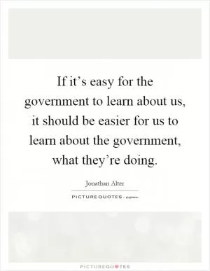 If it’s easy for the government to learn about us, it should be easier for us to learn about the government, what they’re doing Picture Quote #1