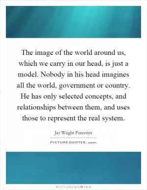 The image of the world around us, which we carry in our head, is just a model. Nobody in his head imagines all the world, government or country. He has only selected concepts, and relationships between them, and uses those to represent the real system Picture Quote #1