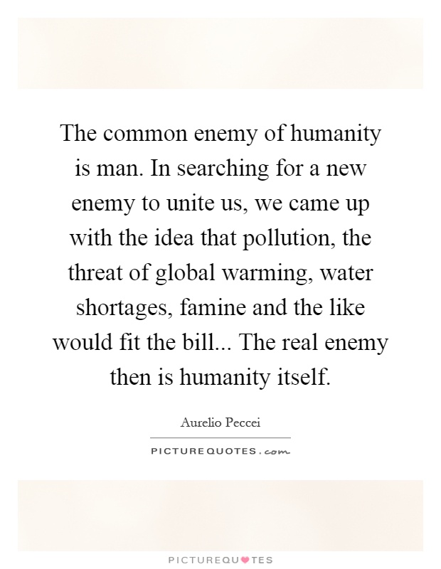 The common enemy of humanity is man. In searching for a new enemy to unite us, we came up with the idea that pollution, the threat of global warming, water shortages, famine and the like would fit the bill... The real enemy then is humanity itself Picture Quote #1
