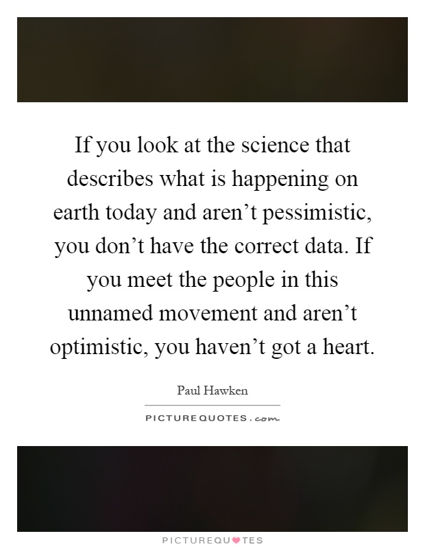 If you look at the science that describes what is happening on earth today and aren't pessimistic, you don't have the correct data. If you meet the people in this unnamed movement and aren't optimistic, you haven't got a heart Picture Quote #1