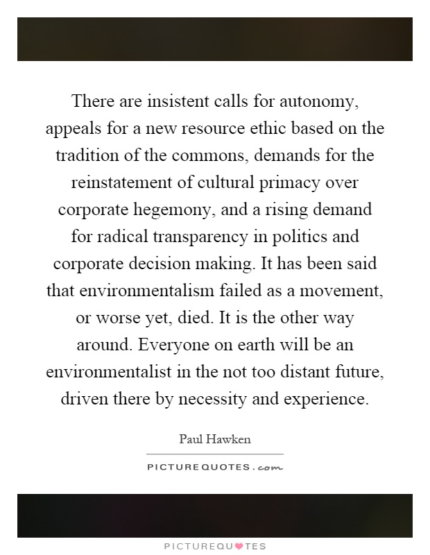 There are insistent calls for autonomy, appeals for a new resource ethic based on the tradition of the commons, demands for the reinstatement of cultural primacy over corporate hegemony, and a rising demand for radical transparency in politics and corporate decision making. It has been said that environmentalism failed as a movement, or worse yet, died. It is the other way around. Everyone on earth will be an environmentalist in the not too distant future, driven there by necessity and experience Picture Quote #1