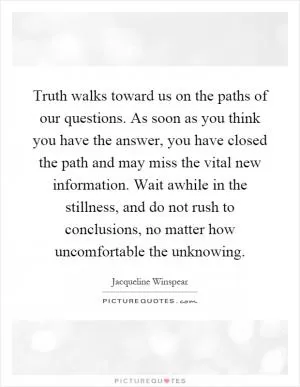Truth walks toward us on the paths of our questions. As soon as you think you have the answer, you have closed the path and may miss the vital new information. Wait awhile in the stillness, and do not rush to conclusions, no matter how uncomfortable the unknowing Picture Quote #1