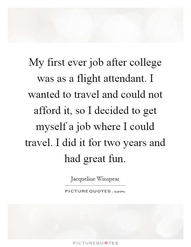 My first ever job after college was as a flight attendant. I wanted to travel and could not afford it, so I decided to get myself a job where I could travel. I did it for two years and had great fun Picture Quote #1