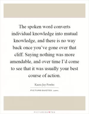 The spoken word converts individual knowledge into mutual knowledge, and there is no way back once you’ve gone over that cliff. Saying nothing was more amendable, and over time I’d come to see that it was usually your best course of action Picture Quote #1
