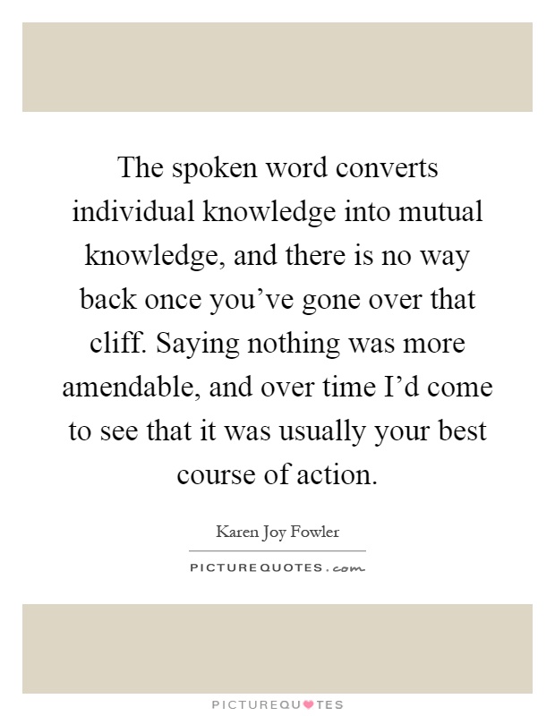 The spoken word converts individual knowledge into mutual knowledge, and there is no way back once you've gone over that cliff. Saying nothing was more amendable, and over time I'd come to see that it was usually your best course of action Picture Quote #1