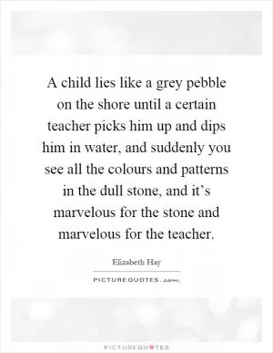 A child lies like a grey pebble on the shore until a certain teacher picks him up and dips him in water, and suddenly you see all the colours and patterns in the dull stone, and it’s marvelous for the stone and marvelous for the teacher Picture Quote #1