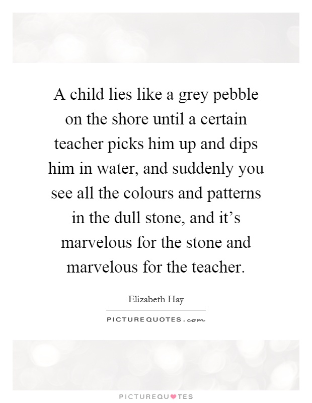 A child lies like a grey pebble on the shore until a certain teacher picks him up and dips him in water, and suddenly you see all the colours and patterns in the dull stone, and it's marvelous for the stone and marvelous for the teacher Picture Quote #1
