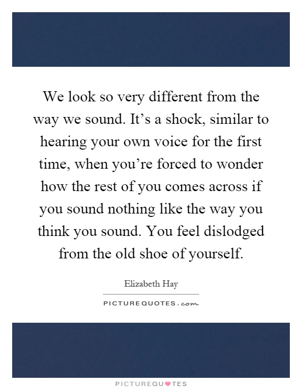 We look so very different from the way we sound. It's a shock, similar to hearing your own voice for the first time, when you're forced to wonder how the rest of you comes across if you sound nothing like the way you think you sound. You feel dislodged from the old shoe of yourself Picture Quote #1