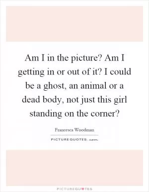Am I in the picture? Am I getting in or out of it? I could be a ghost, an animal or a dead body, not just this girl standing on the corner? Picture Quote #1