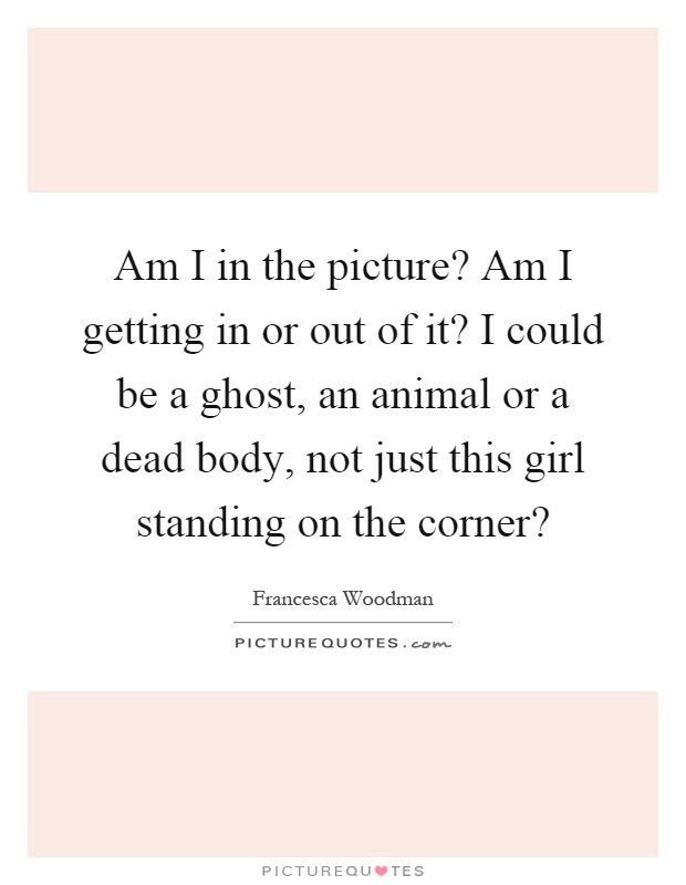 Am I in the picture? Am I getting in or out of it? I could be a ghost, an animal or a dead body, not just this girl standing on the corner? Picture Quote #1