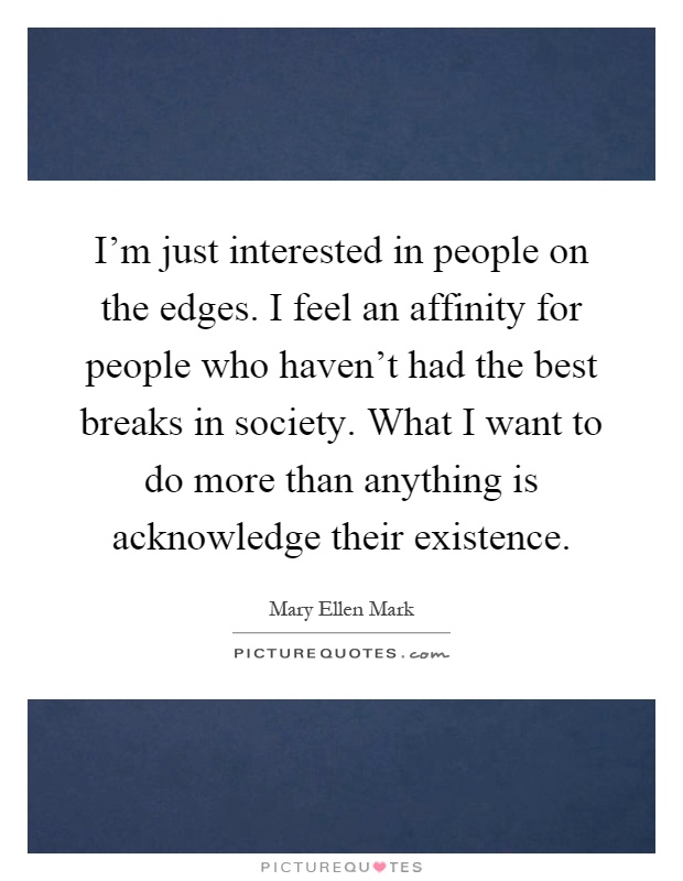 I'm just interested in people on the edges. I feel an affinity for people who haven't had the best breaks in society. What I want to do more than anything is acknowledge their existence Picture Quote #1