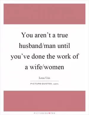 You aren’t a true husband/man until you’ve done the work of a wife/women Picture Quote #1