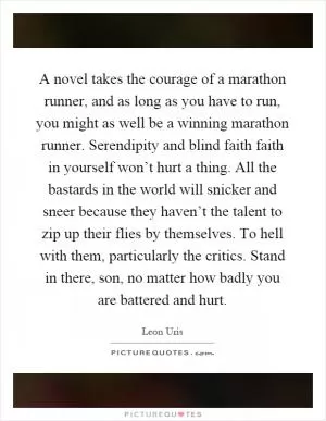 A novel takes the courage of a marathon runner, and as long as you have to run, you might as well be a winning marathon runner. Serendipity and blind faith faith in yourself won’t hurt a thing. All the bastards in the world will snicker and sneer because they haven’t the talent to zip up their flies by themselves. To hell with them, particularly the critics. Stand in there, son, no matter how badly you are battered and hurt Picture Quote #1