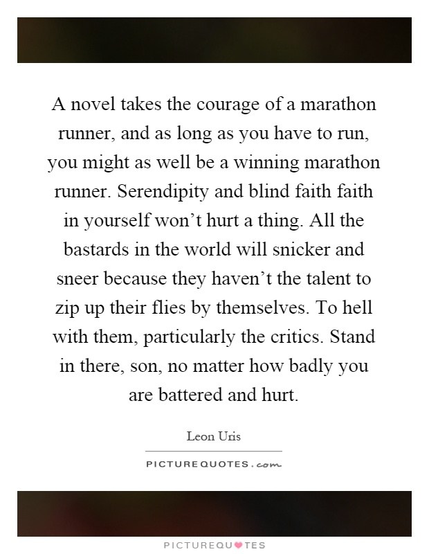 A novel takes the courage of a marathon runner, and as long as you have to run, you might as well be a winning marathon runner. Serendipity and blind faith faith in yourself won't hurt a thing. All the bastards in the world will snicker and sneer because they haven't the talent to zip up their flies by themselves. To hell with them, particularly the critics. Stand in there, son, no matter how badly you are battered and hurt Picture Quote #1
