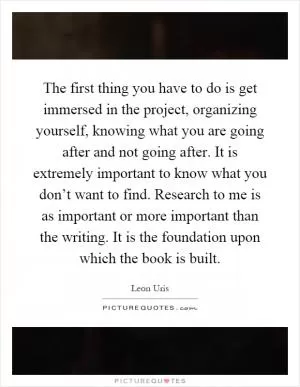 The first thing you have to do is get immersed in the project, organizing yourself, knowing what you are going after and not going after. It is extremely important to know what you don’t want to find. Research to me is as important or more important than the writing. It is the foundation upon which the book is built Picture Quote #1