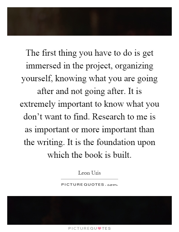 The first thing you have to do is get immersed in the project, organizing yourself, knowing what you are going after and not going after. It is extremely important to know what you don't want to find. Research to me is as important or more important than the writing. It is the foundation upon which the book is built Picture Quote #1