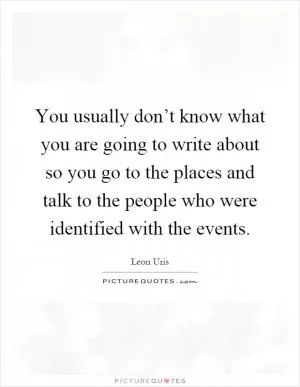 You usually don’t know what you are going to write about so you go to the places and talk to the people who were identified with the events Picture Quote #1