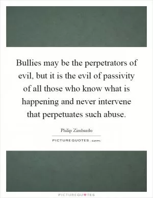 Bullies may be the perpetrators of evil, but it is the evil of passivity of all those who know what is happening and never intervene that perpetuates such abuse Picture Quote #1