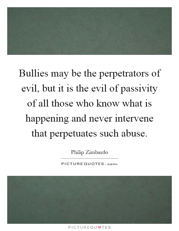 Bullies may be the perpetrators of evil, but it is the evil of passivity of all those who know what is happening and never intervene that perpetuates such abuse Picture Quote #1