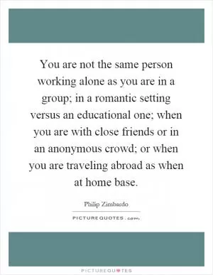 You are not the same person working alone as you are in a group; in a romantic setting versus an educational one; when you are with close friends or in an anonymous crowd; or when you are traveling abroad as when at home base Picture Quote #1