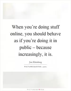 When you’re doing stuff online, you should behave as if you’re doing it in public – because increasingly, it is Picture Quote #1