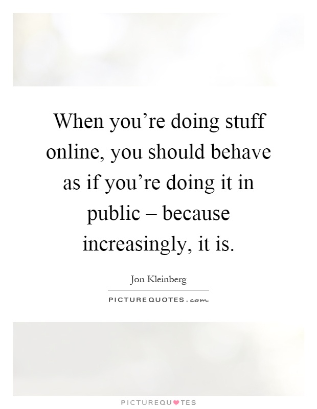 When you're doing stuff online, you should behave as if you're doing it in public – because increasingly, it is Picture Quote #1