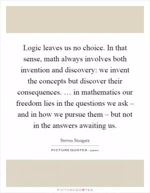 Logic leaves us no choice. In that sense, math always involves both invention and discovery: we invent the concepts but discover their consequences. … in mathematics our freedom lies in the questions we ask – and in how we pursue them – but not in the answers awaiting us Picture Quote #1
