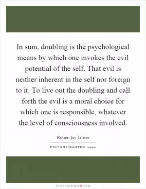 In sum, doubling is the psychological means by which one invokes the evil potential of the self. That evil is neither inherent in the self nor foreign to it. To live out the doubling and call forth the evil is a moral choice for which one is responsible, whatever the level of consciousness involved Picture Quote #1