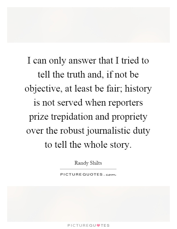 I can only answer that I tried to tell the truth and, if not be objective, at least be fair; history is not served when reporters prize trepidation and propriety over the robust journalistic duty to tell the whole story Picture Quote #1